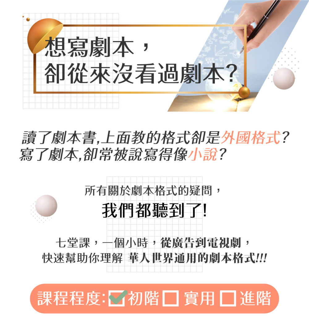 想寫劇本，卻從來沒看過劇本？ 讀了劇本書，上面教的格式卻是外國格式？ 寫了劇本，卻常被說寫得像小說？ 所有關於劇本格式的疑問，我們都聽到了！ 七堂課，一個小時，從廣告到電視劇， 快速幫助你理解華人世界通用的劇本格式！ 課程程度： v初階 實用 進階