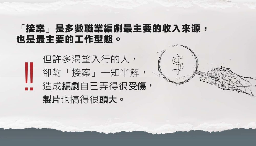 「接案」是多數職業編劇最主要的收入來源， 也是最主要的工作型態。 但許多渴望入行的人，卻對「接案」一知半解， 造成編劇自己弄得很受傷，製片也搞得很頭大。 