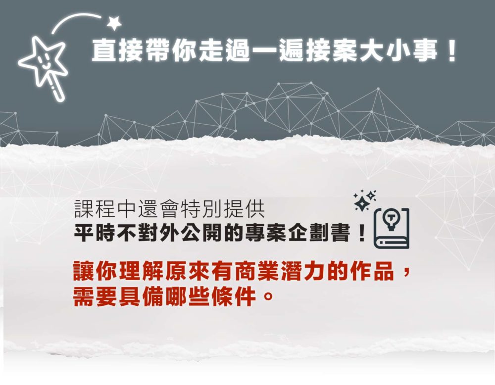 直接帶你走過一遍接案大小事！課程中將會提供平時不對外公開的專案企劃書 讓你理解原來有商業潛力的作品， 需要具備哪些條件。