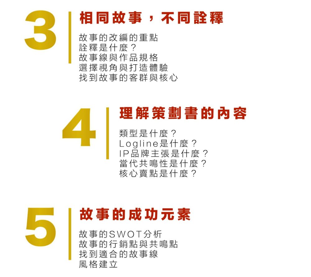  3 相同故事，不同詮釋 故事的改編的重點 詮釋是什麼？ 故事線與作品規格 選擇視角與打造體驗 找到故事的客群與核心 4.理解策劃書的內容 類型是什麼？ Logline是什麼？ IP品牌主張是什麼？ 當代共鳴性是什麼？ 核心賣點是什麼？ 5 故事的成功元素 故事的SWOT分析 故事的行銷點與共鳴點 找到適合的故事線 風格建立