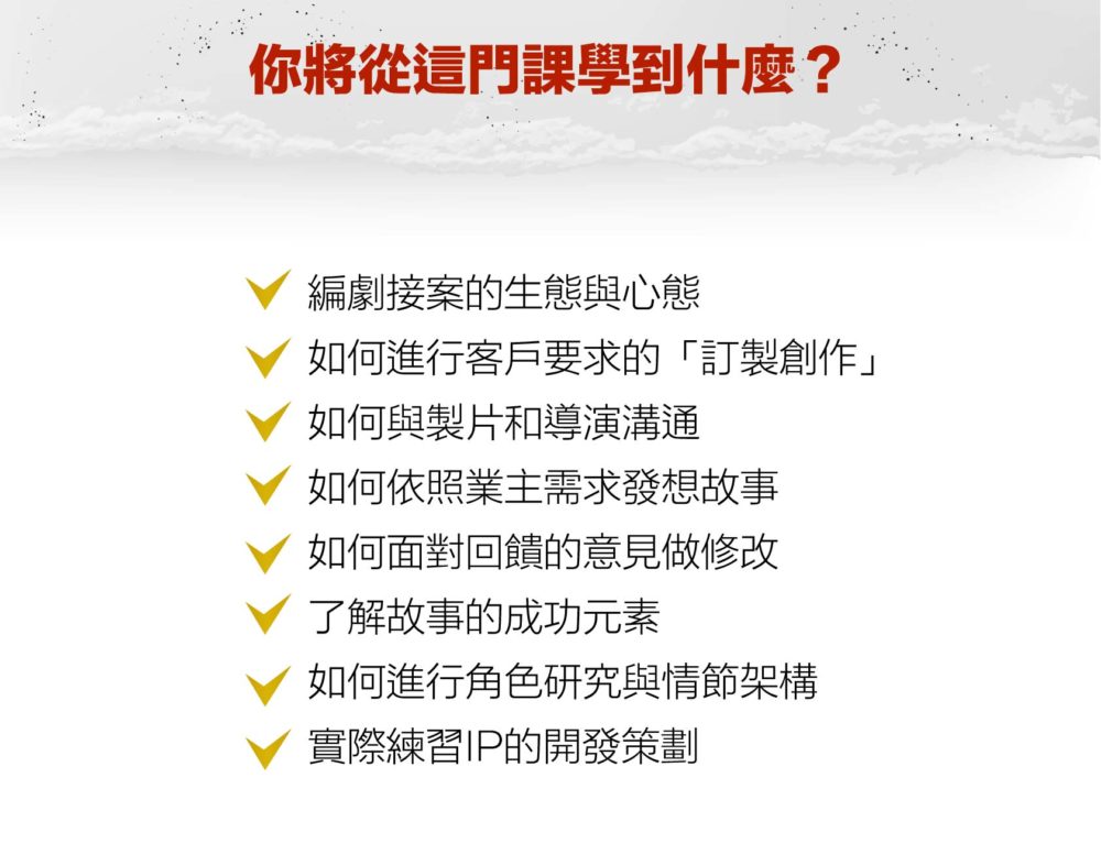 【你將從這門課學到什麼？】 V 編劇接案的生態與心態 V 如何進行客戶要求的「訂製創作」 V 如何與製片和導演溝通 V 如何依照業主需求發想故事 V 如何面對回饋的意見做修改 V 了解故事的成功元素 V 如何進行角色研究與情節架構 V 實際練習IP的開發策劃 