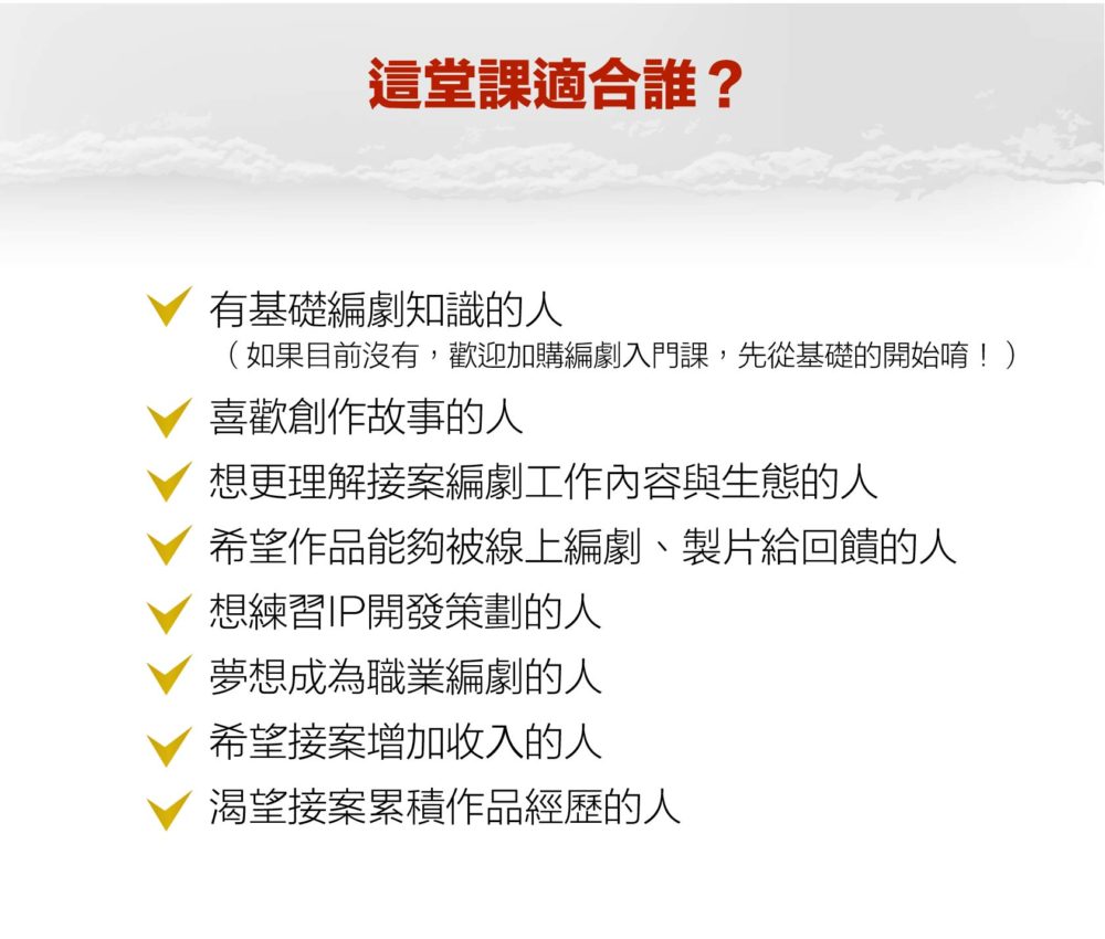 【這堂課適合誰？】 有基礎編劇知識的人  （如果目前沒有，歡迎加購編劇入門課，先從基礎的開始唷！） 喜歡創作故事的人 想更理解接案編劇工作內容與生態的人 想練習IP開發策劃的人 夢想成為職業編劇的人 希望接案增加收入的人 渴望接案累積作品經歷的人