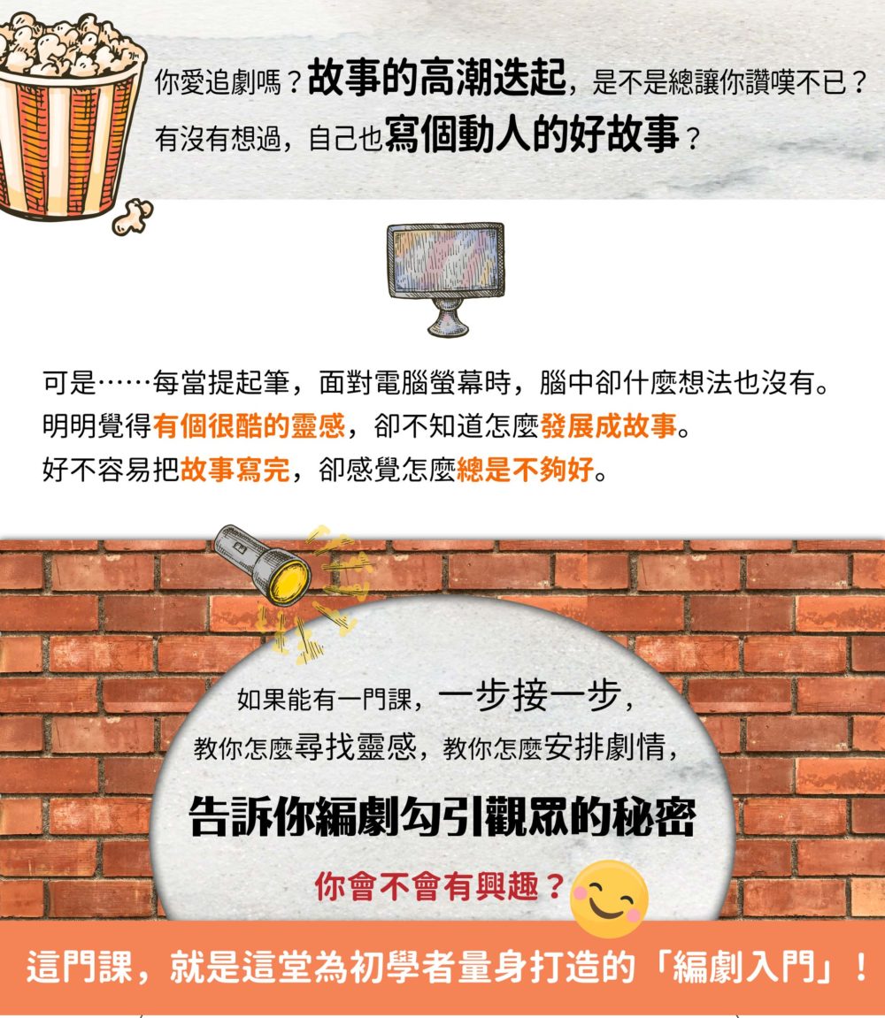 你愛追劇嗎？故事的高潮迭起，是不是總讓你讚嘆不已？ 有沒有想過，自己也寫個動人的好故事？ 可是……每當提起筆，面對電腦螢幕時，腦中卻什麼想法也沒有。 明明覺得有個很酷的靈感，卻不知道怎麼發展成故事。 好不容易把故事寫完，卻感覺怎麼總是不夠好。 如果能有一門課，一步接一步， 教你怎麼尋找靈感，教你怎麼安排劇情，告訴你編劇勾引觀眾的秘密， 你會不會有興趣？ 這門課，就是這堂為初學者量身打造的「編劇入門」！ 