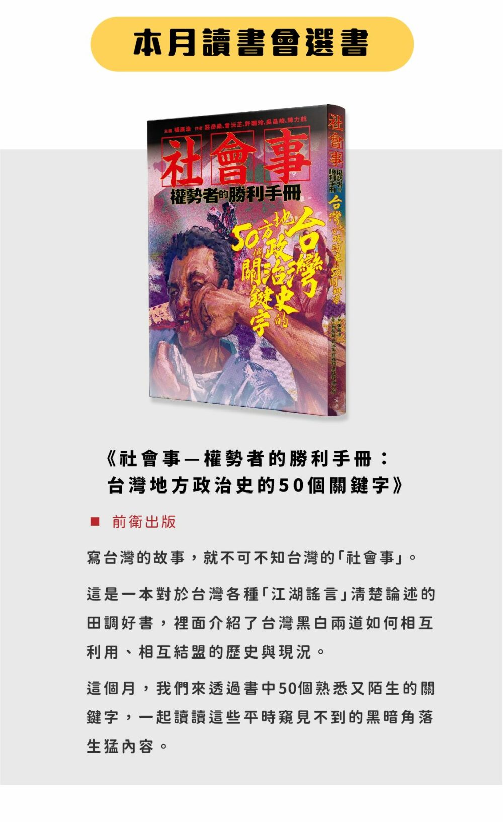 ▲本月選書：《社會事—權勢者的勝利手冊：台灣地方政治史的50個關鍵字》（前衛出版） 寫台灣的故事，就不可不知台灣的「社會事」。 這是一本對於台灣各種「江湖謠言」清楚論述的田調好書，裡面介紹了台灣黑白兩道如何相互利用、相互結盟的歷史與現況。 這個月，我們來透過書中50個熟悉又陌生的關鍵字，一起讀讀這些平時窺見不到的黑暗角落生猛內容。